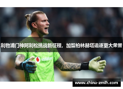 利物浦门神阿利松挑战新征程，加盟柏林赫塔追逐更大荣誉