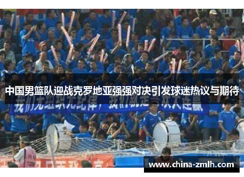 中国男篮队迎战克罗地亚强强对决引发球迷热议与期待
