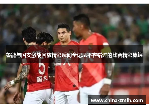 鲁能与国安激战回放精彩瞬间全记录不容错过的比赛精彩集锦
