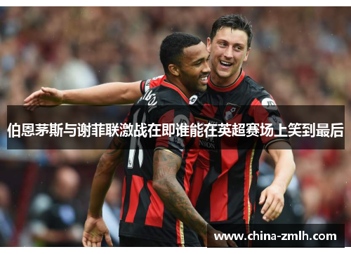 伯恩茅斯与谢菲联激战在即谁能在英超赛场上笑到最后